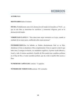 HEBREOS
AUTOR:Pablo.
DESTINARIO:Judíos Cristianos
FECHA: Probablemente antes de la destrucción del templo de Jerusalén en 70 d.C., ya
que en este libro se mencionan los sacrificios y ceremonias religiosas, pero no la
destrucción del templo.
VERSÍCULO CLAVE:8:6 ―Pero ahora tanto mejor ministerio es el suyo, cuando es
mediador de un mejor pacto, establecido sobre mejor promesas‖
INSTRODUCION:Dios ha hablado su Palabra absolutamente final en su Hijo;
abandonar a Cristo es abandonar a Dios completamente; Cristo es superior a todo lo que
hubo antes; la antigua revelación, sus mediadores angélicos, el primer éxodo (Moisés y
Josué) y todo el sistema sacerdotal; el pueblo de Dios puede tener completa confianza
en el Hijo de Dios, el sumo sacerdote perfecto, que da a todo el pueblo libre acceso a
Dios.
NUMERO DE CAPÍTULOS: contiene 13 capítulos.
NÚMEROS DE VERSICULOS:contiene 303 versículos.
19
 