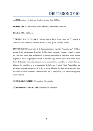 DEUTERONOMIO
AUTOR:Moisés y se dice que Josué en la parte final del libro.
DESTINARIO: A Sacerdotes, Israel (Historia), Extranjeros, nosotros.
FECHA: 1446 - 1240 a.C.
VERSÍCULO CLAVE: 6:4,5: ―Jehová nuestro Dios, Jehová uno es. Y amarás a
Jehová tu Dios de todo tu corazón, de toda tu alma, y con todas tus fuerzas‖
INSTRODUCION: derivado de la Septuaginta) tora significa "segunda ley". El libro
consta de los mensajes de despedida de Moisés en los cuales repasó y renovó el pacto
de Dios con Israel para beneficio de la nueva generación de israelitas. Ellos habían
llegado al fin de su peregrinación en el desierto y ya estaban listos para entrar en la
tierra de Canaán. En su mayoría esta nueva generación no recordaba la primera Pascua,
el cruce del mar Rojo ni la promulgación de la ley en el monte Sinaí. Necesitaban un
recuento inspirado del pacto, de la ley y de la fidelidad de Dios, como también una
declaración actual respecto a las bendiciones por la obediencia y las maldiciones por la
desobediencia.
NUMERO DE CAPÍTULOS:contiene 34 capitulo.
NÚMEROS DE VERSICULOS:contiene 959 versículos.
5
 