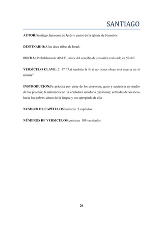SANTIAGO
AUTOR:Santiago, hermano de Jesús y pastor de la iglesia de Jerusalén.
DESTINARIO:A las doce tribus de Israel.
FECHA: Probablemente 49 d.C., antes del concilio de Jerusalén realizado en 50 d.C.
VERSÍCULO CLAVE: 2: 17 ―Así también la fe si no tienes obras está muerta en sí
misma‖
INSTRODUCION:Fe práctica por parte de los creyentes; gozo y paciencia en medio
de las pruebas; la naturaleza de la verdadera sabiduría (cristiana); actitudes de los ricos
hacia los pobres; abuso de la lengua y uso apropiado de ella
NUMERO DE CAPÍTULOS:contiene 5 capítulos.
NÚMEROS DE VERSICULOS:contiene 108 versículos.
20
 