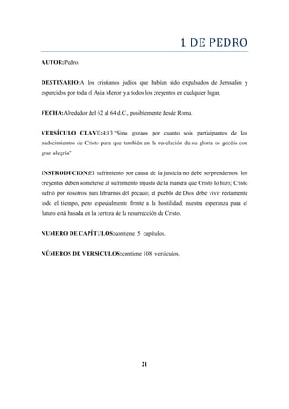 1 DE PEDRO
AUTOR:Pedro.
DESTINARIO:A los cristianos judíos que habían sido expulsados de Jerusalén y
esparcidos por toda el Asia Menor y a todos los creyentes en cualquier lugar.
FECHA:Alrededor del 62 al 64 d.C., posiblemente desde Roma.
VERSÍCULO CLAVE:4:13 ―Sino gozaos por cuanto sois participantes de los
padecimientos de Cristo para que también en la revelación de su gloria os gocéis con
gran alegría‖
INSTRODUCION:El sufrimiento por causa de la justicia no debe sorprendernos; los
creyentes deben someterse al sufrimiento injusto de la manera que Cristo lo hizo; Cristo
sufrió por nosotros para librarnos del pecado; el pueblo de Dios debe vivir rectamente
todo el tiempo, pero especialmente frente a la hostilidad; nuestra esperanza para el
futuro está basada en la certeza de la resurrección de Cristo.
NUMERO DE CAPÍTULOS:contiene 5 capítulos.
NÚMEROS DE VERSICULOS:contiene 108 versículos.
21
 