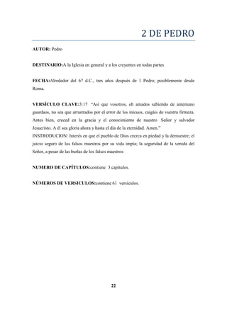 2 DE PEDRO
AUTOR: Pedro
DESTINARIO:A la Iglesia en general y a los creyentes en todas partes
FECHA:Alrededor del 67 d.C., tres años después de 1 Pedro; posiblemente desde
Roma.
VERSÍCULO CLAVE:3:17 ―Así que vosotros, oh amados sabiendo de antemano
guardaos, no sea que arrastrados por el error de los inicuos, caigáis de vuestra firmeza.
Antes bien, creced en la gracia y el conocimiento de nuestro Señor y salvador
Jesucristo. A él sea gloria ahora y hasta el día de la eternidad. Amen.‖
INSTRODUCION: Interés en que el pueblo de Dios crezca en piedad y la demuestre; el
juicio seguro de los falsos maestros por su vida impía; la seguridad de la venida del
Señor, a pesar de las burlas de los falsos maestros
NUMERO DE CAPÍTULOS:contiene 3 capítulos.
NÚMEROS DE VERSICULOS:contiene 61 versículos.
22
 