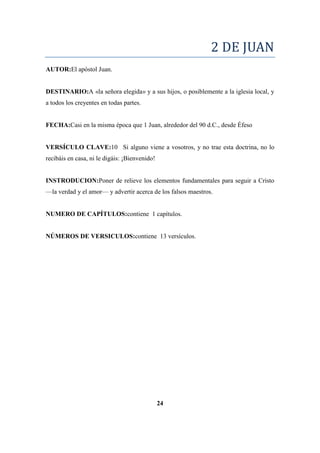 2 DE JUAN
AUTOR:El apóstol Juan.
DESTINARIO:A «la señora elegida» y a sus hijos, o posiblemente a la iglesia local, y
a todos los creyentes en todas partes.
FECHA:Casi en la misma época que 1 Juan, alrededor del 90 d.C., desde Éfeso
VERSÍCULO CLAVE:10 Si alguno viene a vosotros, y no trae esta doctrina, no lo
recibáis en casa, ni le digáis: ¡Bienvenido!
INSTRODUCION:Poner de relieve los elementos fundamentales para seguir a Cristo
—la verdad y el amor— y advertir acerca de los falsos maestros.
NUMERO DE CAPÍTULOS:contiene 1 capítulos.
NÚMEROS DE VERSICULOS:contiene 13 versículos.
24
 