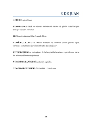 3 DE JUAN
AUTOR:El apóstol Juan.
DESTINARIO:A Gayo, un cristiano eminente en una de las iglesias conocidas por
Juan y a todos los cristianos.
FECHA:Alrededor del 90 d.C., desde Éfeso.
VERSÍCULO CLAVE:1:5 ―Amado fielmente te conduces cuando prestas algún
servicio a los hermanos especialmente a los desconocidos‖
INSTRODUCION:Las obligaciones de la hospitalidad cristiana, especialmente hacia
los ministros itinerantes aprobados.
NUMERO DE CAPÍTULOS:contiene 1 capítulos.
NÚMEROS DE VERSICULOS:contiene 15 versículos.
25
 