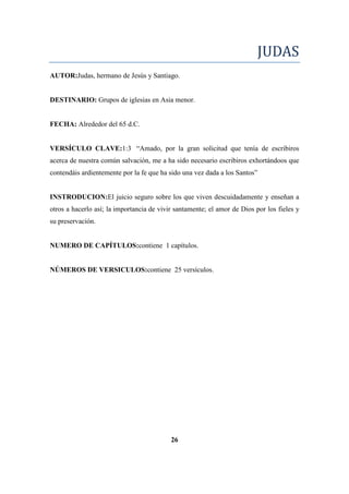 JUDAS
AUTOR:Judas, hermano de Jesús y Santiago.
DESTINARIO: Grupos de iglesias en Asia menor.
FECHA: Alrededor del 65 d.C.
VERSÍCULO CLAVE:1:3 ―Amado, por la gran solicitud que tenía de escribiros
acerca de nuestra común salvación, me a ha sido necesario escribiros exhortándoos que
contendáis ardientemente por la fe que ha sido una vez dada a los Santos‖
INSTRODUCION:El juicio seguro sobre los que viven descuidadamente y enseñan a
otros a hacerlo así; la importancia de vivir santamente; el amor de Dios por los fieles y
su preservación.
NUMERO DE CAPÍTULOS:contiene 1 capítulos.
NÚMEROS DE VERSICULOS:contiene 25 versículos.
26
 