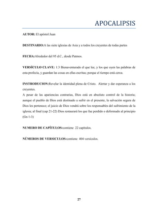 APOCALIPSIS
AUTOR: El apóstol Juan
DESTINARIO:A las siete iglesias de Asia y a todos los creyentes de todas partes
FECHA:Alrededor del 95 d.C., desde Patmos.
VERSÍCULO CLAVE: 1:3 Bienaventurado el que lee, y los que oyen las palabras de
esta profecía, y guardan las cosas en ellas escritas; porque el tiempo está cerca.
INSTRODUCION:Revelar la identidad plena de Cristo. Alertar y dar esperanza a los
creyentes.
A pesar de las apariencias contrarias, Dios está en absoluto control de la historia;
aunque el pueblo de Dios está destinado a sufrir en el presente, la salvación segura de
Dios les pertenece; el juicio de Dios vendrá sobre los responsables del sufrimiento de la
iglesia; al final (cap 21-22) Dios restaurará los que fue perdido o deformado al principio
(Gn 1-3)
NUMERO DE CAPÍTULOS:contiene 22 capítulos.
NÚMEROS DE VERSICULOS:contiene 404 versículos.
27
 