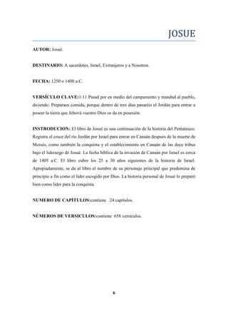 JOSUE
AUTOR: Josué.
DESTINARIO: A sacerdotes, Israel, Extranjeros y a Nosotros.
FECHA: 1250 o 1400 a.C.
VERSÍCULO CLAVE:1:11 Pasad por en medio del campamento y mandad al pueblo,
diciendo: Preparaos comida, porque dentro de tres días pasaréis el Jordán para entrar a
poseer la tierra que Jehová vuestro Dios os da en posesión.
INSTRODUCION: El libro de Josué es una continuación de la historia del Pentateuco.
Registra el cruce del río Jordán por Israel para entrar en Canaán después de la muerte de
Moisés, como también la conquista y el establecimiento en Canaán de las doce tribus
bajo el liderazgo de Josué. La fecha bíblica de la invasión de Canaán por Israel es cerca
de 1405 a.C. El libro cubre los 25 a 30 años siguientes de la historia de Israel.
Apropiadamente, se da al libro el nombre de su personaje principal que predomina de
principio a fin como el líder escogido por Dios. La historia personal de Josué lo preparó
bien como líder para la conquista.
NUMERO DE CAPÍTULOS:contiene 24 capítulos.
NÚMEROS DE VERSICULOS:contiene 658 versículos.
6
 