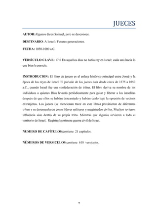 JUECES
AUTOR:Algunos dicen Samuel, pero se desconoce.
DESTINARIO: A Israel / Futuras generaciones.
FECHA: 1050-1000 a.C.
VERSÍCULO CLAVE: 17:6 En aquellos días no había rey en Israel; cada uno hacía lo
que bien le parecía.
INSTRODUCION: El libro de jueces es el enlace histórico principal entre Josué y la
época de los reyes de Israel. El período de los jueces data desde cerca de 1375 a 1050
a.C., cuando Israel fue una confederación de tribus. El libro deriva su nombre de los
individuos a quienes Dios levantó periódicamente para guiar y liberar a los israelitas
después de que ellos se habían descarriado y habían caído bajo la opresión de vecinos
extranjeros. Los jueces (se mencionan trece en este libro) provinieron de diferentes
tribus y se desempañaron como líderes militares y magistrados civiles. Muchos tuvieron
influencia sólo dentro de su propia tribu. Mientras que algunos sirvieron a todo el
territorio de Israel. Registra la primera guerra civil de Israel.
NUMERO DE CAPÍTULOS:contiene 21 capítulos.
NÚMEROS DE VERSICULOS:contiene 618 versículos.
7
 