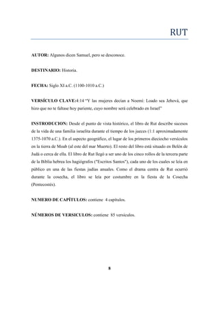 RUT
AUTOR: Algunos dicen Samuel, pero se desconoce.
DESTINARIO: Historia.
FECHA: Siglo XI a.C. (1100-1010 a.C.)
VERSÍCULO CLAVE:4:14 ―Y las mujeres decían a Noemí: Loado sea Jehová, que
hizo que no te faltase hoy pariente, cuyo nombre será celebrado en Israel‖
INSTRODUCION: Desde el punto de vista histórico, el libro de Rut describe sucesos
de la vida de una familia israelita durante el tiempo de los jueces (1:1 aproximadamente
1375-1070 a.C.). En el aspecto geográfico, el lugar de los primeros dieciocho versículos
en la tierra de Moab (al este del mar Muerto). El resto del libro está situado en Belén de
Judá o cerca de ella. El libro de Rut llegó a ser uno de los cinco rollos de la tercera parte
de la Biblia hebrea los hagiógrafos ("Escritos Santos"), cada uno de los cuales se leía en
público en una de las fiestas judías anuales. Como el drama centra de Rut ocurrió
durante la cosecha, el libro se leía por costumbre en la fiesta de la Cosecha
(Pentecostés).
NUMERO DE CAPÍTULOS: contiene 4 capítulos.
NÚMEROS DE VERSICULOS: contiene 85 versículos.
8
 