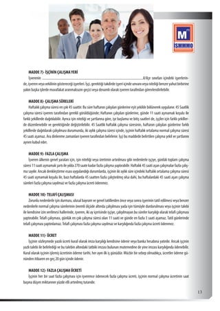  13
MADDE 7)- İŞÇİNİN ÇALIŞMAYERİ
İşverenin ......................................................................................................................il/ilçe sınırları içindeki işyerlerin-
de,işverenveyavekiliningöstereceğiişyerleri.İşçi,gerektiğitakdirdeişyeriiçindeunvanıveyaniteliğibenzeryahutbirbirine
yakın başka işlerde muvafakat aranmaksızın geçici veya devamlı olarak işveren tarafından görevlendirilebilir.
MADDE 8)- ÇALIŞMA SÜRELERİ
Haftalık çalışma süresi en çok 45 saattir. Bu süre haftanın çalışılan günlerine eşit şekilde bölünerek uygulanır. 45 Saatlik
çalışma süresi işveren tarafından gerekli görüldüğünde; Haftanın çalışılan günlerine, günde 11 saati aşmamak koşulu ile
farklı şekillerde dağıtılabilir. Ayrıca işin niteliği ve şartlarına göre, işe başlama ve bitiş saatleri de, işçiler için farklı şekiller-
de düzenlenebilir ve gerektiğinde değiştirilebilir. 45 Saatlik haftalık çalışma süresinin, haftanın çalışılan günlerine farklı
şekillerde dağıtılarak çalışılması durumunda, iki aylık çalışma süresi içinde, işçinin haftalık ortalama normal çalışma süresi
45 saati aşamaz. Ara dinlenme zamanları işveren tarafından belirlenir. İşçi bu maddede belirtilen çalışma şekil ve şartlarını
aynen kabul eder.
MADDE 9)- FAZLA ÇALIŞMA
İşveren ülkenin genel yaraları için, işin niteliği veya üretimin artırılması gibi nedenlerle işçiye, günlük toplam çalışma
süresi11saatiaşmamakşartıileyılda270saatekadarfazlaçalışmayaptırabilir.Haftalık45saatiaşançalışmalarfazlaçalış-
ma sayılır. Ancak denkleştirme esası uygulandığı durumlarda, işçinin iki aylık süre içindeki haftalık ortalama çalışma süresi
45 saati aşmamak koşulu ile, bazı haftalarda 45 saatten fazla çalıştırılmış olsa dahi, bu haftalardaki 45 saati aşan çalışma
süreleri fazla çalışma sayılmaz ve fazla çalışma ücreti ödenmez.
MADDE 10)-TELAFİ ÇALIŞMASI
Zorunlu nedenlerle işin durması, ulusal bayram ve genel tatillerden önce veya sonra işyerinin tatil edilmesi veya benzer
nedenlerle normal çalışma sürelerinin önemli ölçüde altında çalışılması yada işin tümüyle durdurulması veya işçinin talebi
ile kendisine izin verilmesi hallerinde, işveren, iki ay içerisinde işçiye, çalışılmayan bu süreler karşılığı olarak telafi çalışması
yaptırabilir. Telafi çalışması, günlük en çok çalışma süresi olan 11 saati ve günde en fazla 3 saati aşamaz. Tatil günlerinde
telafi çalışması yaptırılamaz.Telafi çalışması fazla çalışma sayılmaz ve karşılığında fazla çalışma ücreti ödenmez.
MADDE 11)- ÜCRET
İşçinin sözleşmede yazılı ücreti kural olarak imza karşılığı kendisine ödenir veya banka hesabına yatırılır. Ancak işçinin
yazlı talebi ile belirlediği ve bu talebin altındaki tatbiki imzası bulunan mutemedine de yine imzası karşılığında ödenebilir.
Kural olarak işçinin işlemiş ücretinin ödeme tarihi, her ayın ilk iş günüdür. Mücbir bir sebep olmadıkça, ücretler ödeme gü-
nünden itibaren en geç 20 gün içinde ödenir.
MADDE 12)- FAZLA ÇALIŞMA ÜCRETİ
İşçinin her bir saat fazla çalışması için işverence ödenecek fazla çalışma ücreti, işçinin normal çalışma ücretinin saat
başına düşen miktarının yüzde elli artırılmış tutarıdır.
 
