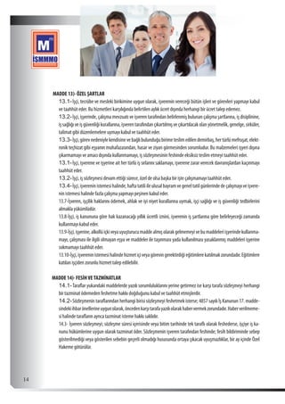  14
MADDE 13)- ÖZEL ŞARTLAR
13.1-	İşçi, tecrübe ve mesleki birikimine uygun olarak, işverenin vereceği bütün işleri ve görevleri yapmayı kabul
ve taahhüt eder. Bu hizmetleri karşılığında belirtilen aylık ücret dışında herhangi bir ücret talep edemez.
13.2-	İşçi, işyerinde, çalışma mevzuatı ve işveren tarafından belirlenmiş bulunan çalışma şartlarına, iş disiplinine,
işsağlığıveişgüvenliğikurallarına,işverentarafındançıkartılmışveçıkartılacakolanyönetmelik,genelge,sirküler,
talimat gibi düzenlemelere uymayı kabul ve taahhüt eder.
13.3-	İşçi,görevnedeniylekendisinevebağlıbulunduğubirimeteslimedilendemirbaş,hertürlümefruşat,elekt-
ronik teçhizat gibi eşyanın muhafazasından, hasar ve ziyan görmesinden sorumludur. Bu malzemeleri işyeri dışına
çıkarmamayı ve amacı dışında kullanmamayı, iş sözleşmesinin feshinde eksiksiz teslim etmeyi taahhüt eder.
13.1-	İşçi, işverene ve işyerine ait her türlü iş sırlarını saklamayı, işverene zarar verecek davranışlardan kaçınmayı
taahhüt eder.
13.2-	İşçi, iş sözleşmesi devam ettiği sürece, özel de olsa başka bir işte çalışmamayı taahhüt eder.
13.4-	İşçi,işvereninistemesihalinde,haftatatiliileulusalbayramvegeneltatilgünlerindedeçalışmayıveişvere-
nin istemesi halinde fazla çalışma yapmayı peşinen kabul eder.
13.7-İşveren, işçilik haklarını ödemek, ahlak ve iyi niyet kurallarına uymak, işçi sağlığı ve iş güvenliği tedbirlerini
almakla yükümlüdür.
13.8-İşçi, iş kanununa göre hak kazanacağı yıllık ücretli iznini, işverenin iş şartlarına göre belirleyeceği zamanda
kullanmayı kabul eder.
13.9-İşçi,işyerine,alkollüiçkiveyauyuşturucumaddealmışolarakgelmemeyivebumaddeleriişyerindekullanma-
mayı, çalışması ile ilgili olmayan eşya ve maddeler ile taşınması yada kullanılması yasaklanmış maddeleri işyerine
sokmamayı taahhüt eder.
13.10-İşçi,işvereninistemesihalindehizmetiçiveyagörevingerektirdiğieğitimlerekatılmakzorundadır.Eğitimlere
katılan işçiden zorunlu hizmet talep edilebilir.
MADDE 14)- FESİHVETAZMİNATLAR
14.1-	Taraflar yukarıdaki maddelerde yazılı sorumluluklarını yerine getirmez ise karşı tarafa sözleşmeyi herhangi
bir tazminat ödemeden feshetme hakkı doğduğunu kabul ve taahhüt etmişlerdir.
14.2-	Sözleşmenin taraflarından herhangi birisi sözleşmeyi feshetmek isterse; 4857 sayılı İş Kanunun 17. madde-
sindekiihbarönellerineuygunolarak,öncedenkarşıtarafayazılıolarakhabervermekzorundadır.Haberverilmeme-
si halinde tarafların ayrıca tazminat isteme hakkı saklıdır.
14.3- İşveren sözleşmeyi; sözleşme süresi içerisinde veya bitim tarihinde tek taraflı olarak feshederse, işçiye iş ka-
nunu hükümlerine uygun olarak tazminat öder. Sözleşmenin işveren tarafından feshinde; fesih bildiriminde sebep
gösterilmediği veya gösterilen sebebin geçerli olmadığı hususunda ortaya çıkacak uyuşmazlıklar, bir ay içinde Özel
Hakeme götürülür.
 