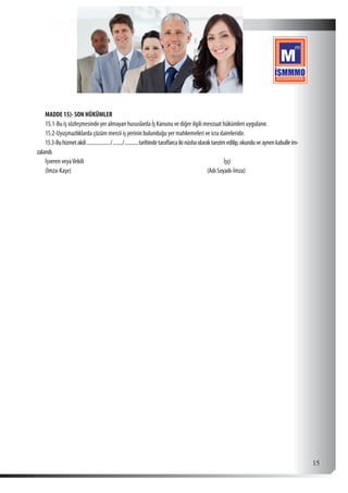  15
MADDE 15)- SON HÜKÜMLER
15.1-Bu iş sözleşmesinde yer almayan hususlarda İş Kanunu ve diğer ilgili mevzuat hükümleri uygulanır.
15.2-Uyuşmazlıklarda çözüm mercii iş yerinin bulunduğu yer mahkemeleri ve icra daireleridir.
15.3-Buhizmetakdi..................../........./............tarihindetaraflarcaikinüshaolaraktanzimedilip,okunduveaynenkabulleim-
zalandı.
İşveren veyaVekili İşçi
(İmza-Kaşe)	 (Adı Soyadı-İmza)
 