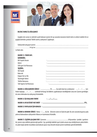  16
BELİRLİ SURELİ İŞ SÖZLEŞMESİ
Aşağıda isim-unvan ve adresleri yazılı bulunan işveren ile işçi arasında tamamen kendi istek ve serbest iradeleri ile ve
aşağıda belirtilen şartlarla“Belirli süreli iş sözleşmesi”yapılmıştır.
Sözleşmedeadıgeçenişveren………………………………………………………………………
…………………..’ni işçi ise............................................................................................................................................
‘yi ifade eder.
MADDE 1)-TARAFLAR :
İŞVERENİN :
Adı Soyadı-Unvanı	 :.....................................................................................................
Adresi	:.....................................................................................................
SGK işyeri Sicil Numarası	 :.....................................................................................................
İŞÇİNİN :
Adı Soyadı	 :......................................................................................................
Baba adı	 :......................................................................................................
DoğumYeri veYılı	 :......................................................................................................
İkametgah Adresi	 :......................................................................................................
Telefon Numarası 	 : ………………......................................................................
SGK Sigorta Sicil Numarası :............................................................................................... 	
MADDE 2)-SÖZLEŞMENİN SÜRESİ : ......................... Yıl ........... Ay süreli olan bu iş sözleşmesi …. / … / ….. tari-
hinde başlayıp…/…/……tarihindeherhangi birbildirim yapılmaksızın kendiliğindensonaerer.İşverengerektiğin-
de süresi dolmadan da sözleşmeyi feshedebilir.
MADDE 3)-İŞE BAŞLAMATARİHİ	 : . ..../....../........
MADDE 4)-AYLIK ÜCRET NET/BRÜT : ............................................................................................YTL.
MADDE 5)-YAPILACAK İŞİN KONUSU : ...............................................................................................
MADDE 6)-DENEME SÜRESİ : Yoktur / ....... Ay’dır. (Deneme süresi en fazla iki aydır. Bu süre sonunda başarısız yada
yetersiz bulunanların sözleşmeleri ihbarsız ve tazminatsız feshedilir.
MADDE 7)- İŞÇİNİN ÇALIŞMAYERİ : İşverenin ..........................................................il/ilçesınırları içindeki işyerlerin-
de,işverenveyavekiliningöstereceğiişyerleri.İşçi,gerektiğitakdirdeişyeriiçindeunvanıveyaniteliğibenzeryahutbirbiri-
ne yakın başka işlerde muvafakat aranmaksızın geçici veya devamlı olarak işveren tarafından görevlendirilebilir.
 