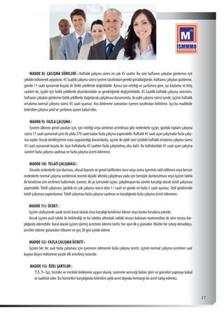  17
MADDE 8)- ÇALIŞMA SÜRELERİ : Haftalık çalışma süresi en çok 45 saattir. Bu süre haftanın çalışılan günlerine eşit
şekildebölünerekuygulanır.45Saatlikçalışmasüresiişverentarafındangerekligörüldüğünde;Haftanınçalışılangünlerine,
günde 11 saati aşmamak koşulu ile farklı şekillerde dağıtılabilir. Ayrıca işin niteliği ve şartlarına göre, işe başlama ve bitiş
saatleri de, işçiler için farklı şekillerde düzenlenebilir ve gerektiğinde değiştirilebilir. 45 Saatlik haftalık çalışma süresinin,
haftanınçalışılangünlerinefarklışekillerdedağıtılarakçalışılmasıdurumunda,ikiaylıkçalışmasüresiiçinde,işçininhaftalık
ortalama normal çalışma süresi 45 saati aşamaz. Ara dinlenme zamanları işveren tarafından belirlenir. İşçi bu maddede
belirtilen çalışma şekil ve şartlarını aynen kabul eder.
MADDE 9)- FAZLA ÇALIŞMA :
İşveren ülkenin genel yaralan için, işin niteliği veya üretimin artırılması gibi nedenlerle işçiye, günlük toplam çalışma
süresi11saatiaşmamakşartıileyılda270saatekadarfazlaçalışmayaptırabilir.Haftalık45saatiaşançalışmalarfazlaçalış-
ma sayılır. Ancak denkleştirme esası uygulandığı durumlarda, işçinin iki aylık süre içindeki haftalık ortalama çalışma süresi
45 saati aşmamak koşulu ile. bazı haftalarda 45 saatten fazla çalıştırılmış olsa dahi. Bu haftalardaki 45 saati aşan çalışma
süreleri fazla çalışma sayılmaz ve fazla çalışma ücreti ödenmez.
MADDE 10)-TELAFİ ÇALIŞMASI :
Zorunlu nedenlerle işin durması, ulusal bayram ve genel tatillerden önce veya sonra işyerinin tatil edilmesi veya benzer
nedenlerle normal çalışma sürelerinin önemli ölçüde altında çalışılması yada işin tümüyle durdurulması veya işçinin talebi
ile kendisine izin verilmesi hallerinde, işveren, iki ay içerisinde işçiye, çalışılmayan bu süreler karşılığı olarak telafi çalışması
yaptırabilir. Telafi çalışması, günlük en çok çalışma süresi olan 1 ! saati ve günde en fazla 3 saati aşamaz. Tatil günlerinde
telafi çalışması yaptırılamaz.Telafi çalışması fazla çalışma sayılmaz ve karşılığında fazla çalışma ücreti ödenmez.
MADDE 11)- ÜCRET :
İşçinin sözleşmede yazılı ücreti kural olarak imza karşılığı kendisine ödenir veya banka hesabına yatırılır.
Ancak işçinin yazlı talebi ile belirlediği ve bu talebin altındaki tatbiki imzası bulunan mutemedine de yine imzası kar-
şılığında ödenebilir. Kural olarak işçinin işlemiş ücretinin ödeme tarihi, her ayın ilk iş günüdür. Mücbir bir sebep olmadıkça,
ücretler ödeme gününden itibaren en geç 20 gün içinde ödenir.
MADDE 12)- FAZLA ÇALIŞMA ÜCRETİ :
İşçinin her bir saat fazla çalışması için işverence ödenecek fazla çalışma ücreti, işçinin normal çalışma ücretinin saat
başına düşen miktarının yüzde elli artırılmış tutarıdır.
MADDE 13)- ÖZEL ŞARTLAR :
13.1-	İşçi, tecrübe ve mesleki birikimine uygun olarak, işverenin vereceği bütün işleri ve görevleri yapmayı kabul
ve taahhüt eder. Bu hizmetleri karşılığında belirtilen aylık ücret dışında herhangi bir ücret talep edemez.
 