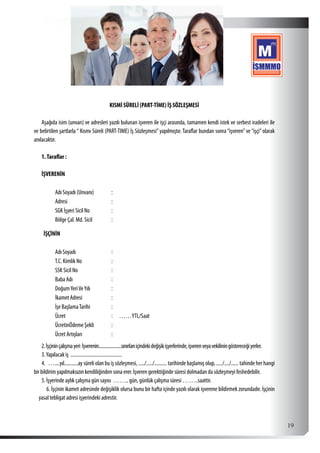  19
KISMİ SÜRELİ (PART-TİME) İŞ SÖZLEŞMESİ
Aşağıda isim (unvan) ve adresleri yazılı bulunan işveren ile işçi arasında, tamamen kendi istek ve serbest iradeleri ile
ve belirtilen şartlarla “ Kısmı Süreli (PART-TIME) İş Sözleşmesi”yapılmıştır. Taraflar bundan sonra “işveren”ve “işçi”olarak
anılacaktır.
1.Taraflar :
İŞVERENİN
Adı Soyadı (Unvanı) :
Adresi :
SGK İşyeri Sicil No :
Bölge Çal. Md. Sicil :
İŞÇİNİN
Adı Soyadı :
T.C. Kimlik No :
SSK Sicil No :
Baba Adı :
DoğumYeriVeYılı :
İkamet Adresi :
İşe BaşlamaTarihi :
Ücret : ……YTL/Saat
ÜcretinÖdeme Şekli :
Ücret Artışları :
2.İşçininçalışmayeri İşverenin....................sınırlarıiçindekideğişikişyerlerinde,işverenveyavekiliningöstereceğiyerler.
3.Yapılacak iş  .........................................
4.  …....yıl...........aysüreliolanbuişsözleşmesi,...../...../..........tarihindebaşlamışolup,...../..../......tahindeherhangi
bir bildirim yapılmaksızın kendiliğinden sona erer. İşveren gerektiğinde süresi dolmadan da sözleşmeyi feshedebilir.
5. İşyerinde aylık çalışma gün sayısı …….. gün, günlük çalışma süresi ……..saattir.
6. İşçinin ikamet adresinde değişiklik olursa bunu bir hafta içinde yazılı olarak işverene bildirmek zorundadır. İşçinin
yasal tebligat adresi işyerindeki adrestir.
 