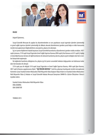  3
ÖNSÖZ
Değerli Üyelerimiz,
Sosyal Güvenlik Mevzuatı ile yapılan bu düzenlemelerden ve son yayınlanan sosyal sigortalar işlemleri yönetmeliği
ve genel sağlık sigortası işlemleri yönetmeliği de dikkate alınarak düzenlenmesi gereken yasal belge ve ekler konusunda
meslek mensuplarımızın bilgilendirilmesi amacıyla bu çalışma ele alınmıştır.
İşçiveişverenilişkilerininhukukiboyutunuSosyalGüvenlikKurumlarıncadüzenlenmesigerekenmatbuevrakları;4857
sayılıişkanunu,5510sayılıSosyalSigortalarGenelSağlıkSigortasıKanunu,4904sayılıİşKurKanunuve6331sayılıİşSağlığı
veGüvenliğiKanunundakonuileilgilikısımlarınınelealınarakhazırlanmışolanbuçalışmaişçininözlüğünedairtümevrak-
ları bünyesinde toplamıştır.
Bu bağlamda hazırlamış olduğumuz bu çalışma işçi ile işveren arasındaki hukukun doğuşundan son bulmasına kadar
olan tüm konuları ele almıştır.
5754 sayılı yasa ile değişik 5510 sayılı Sosyal Sigortalar ve Genel Sağlık Sigortası Kanunu, 4904 sayılı İşkur Kanunu,
4857 saylı İş Kanunu uygulamasına ilişkin “ İŞÇİ ÖZLÜK DOSYASI ”isimli bu çalışmayı hazırlayarak meslek mensuplarının
hizmetinesunanİstanbulSerbestMuhasebeciMaliMüşavirlerOdasıBaşkanıYahyaArıkan’aveİstanbulSerbestMuhasebeci
Mali Müşavirler Odası İş Hukuku ve Sosyal Güvenlik Hukuku Mevzuat Danışmanı SMMM Dr. Gülsüm Öksüzömer Yılmaz’a
teşekkür ederiz.
İstanbul Serbest Muhasebeci Mali Müşavirler Odası
EROL DEMİREL
ODA SEKRETERİ
TEMMUZ 2013
 