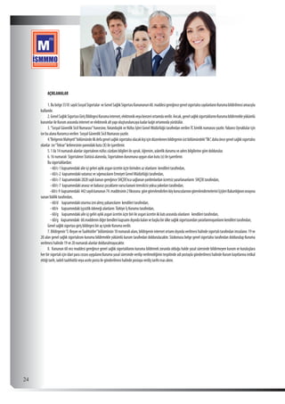  24
AÇIKLAMALAR
1.Bubelge5510 sayılıSosyalSigortalar veGenelSağlıkSigortasıKanununun60.maddesigereğincegenelsigortalısısayılanlarınKurumabildirilmesiamacıyla
kullanılır.
2.GenelSağlıkSigortasıGirişBildirgesiKurumainternet,elektronikveyabenzeriortamdaverilir.Ancak,genelsağlıksigortalılarınıKurumabildirmekleyükümlü
kurumlarileKurumarasındainternetveelektronikaltyapıoluşturuluncayakadarkağıtortamındayürütülür.
3.“Sosyal Güvenlik Sicil Numarası”hanesine,Vatandaşlık ve Nüfus İşleri Genel Müdürlüğü tarafından verilenTC kimlik numarası yazılır.Yabancı Uyruklular için
isebualanaKurumcaverilen SosyalGüvenlikSicilNumarasıyazılır.
4.”BelgeninMahiyeti”bölümündeilkdefagenelsağlıksigortalısıolacakkişiiçindüzenlenenbildirgeninüstbölümündeki“İlk”,dahaöncegenelsağlıksigortalısı
olanlar ise“Tekrar”kelimesininyanındakikutu(X)ileişaretlenir.
5.1ila14numaralıalanlarsigortalınınnüfuscüzdanıbilgileriileuyruk,öğrenim,askerlikdurumuveadresbilgilerinegöredoldurulur.
6.16numaralı SigortalınınStatüsüalanında,Sigortalınındurumunauygunolankutu(x)ileişaretlenir.
Busigortalılardan:
-60/c-1kapsamındakialieiçigeleriaylıkasgarıücretinüçtebirindenazolanların kendileritarafından,
-60/c-2 kapsamındakivatansızvesığımacılarınEmniyetGenelMüdürlüğütarafından,
-60/c-7 kapsamındaki2828saylıkanungereğinceSHÇEK’ncasağlananyardımlardanücretsizyararlananların SHÇEKtarafından,
-60/c-7 kapsamındakianasızvebabasızçocuklarınvarsakanunitemsilcisiyoksayakınlarıtarafından,
-60/c-9 kapsamındaki 442sayılıkanunun74.maddesinin2fıkrasına göregörevlendirilenköykorucularınıngörevlendirmeleriniİçişleriBakanlığınınonayına
sunanValiliktarafından,
-60/d kapsamındakioturmaiznialmışyabancıların kendileritarafından,
-60/e kapsamındakiişşsizliködeneğialanların TürkiyeİşKurumutarafından,
-60/g kapsamındakiaileiçigeliriaylıkasgariücretinüçtebiriileasgariücretinikikatıarasındaolanların kendileritarafından,
-60/g kapsamındaki 60.maddenindiğerbendlerikapsamıdışındakalanvebaşkabirülkesağlıksigortasındanyararlanmayanlarınkendileritarafından,
GenelsağlıksigortasıgirişbildirgesibirayiçindeKurumaverilir.
7.Bildirgenin“C-BeyanveTaahhütler”bölümünün18numaralıalanı,bildirgenininternetortamıdışındaverilmesihalindesigortalıtarafındanimzalanır.19ve
20 alan genel sağlık sigortalısını kuruma bildirmekle yükümlü kurum tarafından doldurulacaktır. Sözkonusu belge genel sigortalısı tarafından doldurulup Kuruma
verilmesihalinde19ve20numaralıalanlardoldurulmayacaktır.
8. Kanunun 60 ıncı maddesi gereğince genel sağlık sigortalılarını kuruma bildirmek zorunda olduğu halde yasal süresinde bildirmeyen kurum ve kuruluşlara
her bir sigortalı için idari para cezası uygulanır.Kuruma yasal süresinde verilip verilmediğinin tespitinde adi postayla gönderilmesi halinde Kurum kayıtlarına intikal
ettiğitarih,iadelitaahhütlüveyaacelepostailegönderilmesihalindepostayaveriliştarihiesasalınır.
 