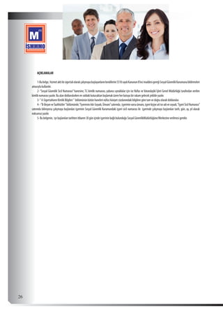  26
AÇIKLAMALAR
1-Bubelge, hizmetaktiilesigortalıolarakçalışmayabaşlayanlarınkendilerini5510sayılıKanunun8’incimaddesigereğiSosyalGüvenlikKurumunabildirmeleri
amacıylakullanılır.
2-“Sosyal Güvenlik Sicil Numarası”hanesine, T.C kimlik numarası, yabancı uyruklular için ise Nüfus ve Vatandaşlık İşleri Genel Müdürlüğü tarafından verilen
kimliknumarasıyazılır.Bualandoldurulurkenensoldakikutucuktanbaşlamaküzereherkutuyabirrakamgelecekşekildeyazılır.
3-“A-SigortalılarınKimlikBilgileri” bölümününbütünhanelerinüfushüviyetcüzdanındakibilgileregöretamvedoğruolarakdoldurulur.
4--”B-BeyanveTaahhütler”bölümünde;“İşvereninAdı-Soyadı,Ünvanı”satırında;işyerininvarsaünvanı,işyerikişiyeaitiseadıvesoyadı,“İşyeriSicilNumarası”
satırında biliniyorsa çalışmaya başlanılan işyerinin Sosyal Güvenlik Kurumundaki işyeri sicil numarası ile işyerinde çalışmaya başlanılan tarih, gün, ay, yıl olarak
noksansızyazılır.
5-Bubelgenin, işebaşlanılantarihtenitibaren30güniçindeişyerininbağlıbulunduğuSosyalGüvenlikMüdürlüğüne/Merkezineverilmesigerekir.
 