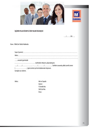  31
İŞÇİNİNYILLIK ÜCRETLİ İZİNTALEBİ DİLEKÇESİ
…./……/20…..
Konu :Yıllık İzinTalebi Hakkında
Sayın (işveren) ……………………………………………………………………………
Adres:……………………………………………………………………………………
……………………….…………………………………………………………………
….. unvanlı işyerinizde
…………………………… tarihinden itibaren çalışmaktayım.
…../……./…………….. - ……/………./………….Tarihleri arasında yıllık ücretli iznimi
(………………..) gün ücretsiz yol izni kullanmak istiyorum.
Gereğini arz ederim.
Adres: Adı ve Soyadı :
Görevi :
TC kimlik No:
SGK Sicil No:
İmza :
 