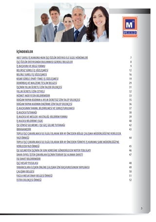  5
İÇİNDEKİLER
4857 SAYILI İŞ KANUNU›NUN İŞÇİ ÖZLÜK DOSYASI İLE İLGİLİ HÜKÜMLERİ	7
İŞÇİ ÖZLÜK DOSYASINDA BULUNMASI GEREKLİ BELGELER	8
İŞ BAŞVURUVE BİLGİ FORMU	9
BELİRSİZ SÜRELİ İŞ SÖZLEŞMESİ	12
BELİRLİ SURELİ İŞ SÖZLEŞMESİ	16
KISMİ SÜRELİ (PART-TİME) İŞ SÖZLEŞMESİ	19
DEMİRBAŞVE MALZEMETESLİM BELGESİ	29
İŞÇİNİNYILLIK ÜCRETLİ İZİNTALEBİ DİLEKÇESİ	31
YILLIK ÜCRETLİ İZİN CETVELİ	32
HİZMET AKDİ FESÎH BİLDİRİMİDİR	33
DOĞUMYAPAN KADININ 6 AYLIK ÜCRETSİZ İZİNTALEP DİLEKÇESİ	35
DOĞUMYAPAN KADININ EMZİRME İZİNTALEP DİLEKÇESİ	36
İŞ KAZASININTANIMI, BİLDİRİLMESİVE SORUŞTURULMASI	37
İŞ KAZASITUTANAĞI	38
İŞ KAZASIVE MESLEK HASTALIĞI BİLDİRİM FORMU	39
İŞ KAZASI BİLDİRİMİ (SGK)	40
İŞE İZİNSİZ GELMEME / İŞE GEÇ GELMETUTANAĞI	42
İBRANAMEDİR	43
TOPLU İŞÇİ ÇIKARILMASI İLE İLGİLİ OLARAK BİR AY ÖNCEDEN BÖLGE ÇALIŞMA MÜDÜRLÜĞÜ’NEVERİLECEK
YAZI ÖRNEĞİ	44
TOPLU İŞÇİ ÇIKARILMASI İLE İLGİLİ OLARAK BİR AY ÖNCEDENTÜRKİYE İŞ KURUMU ŞUBE MÜDÜRLÜĞÜ’NE
VERİLECEKYAZI ÖRNEĞİ	45
İŞE GELMEYEN İŞÇİNİN EN SON ADRESİNE GÖNDERİLECEK NOTERTEBLİGATI	46
DAHA EVVEL ÎŞTEN ÇIKARILAN İŞÇİNİNTEKRAR İŞE ALINMA DAVETİ	47
İSE DAVET BİLDİRİMİDİR	
İŞÇİ HESAP PUSULASI	48
YABANCILARA İLİŞKİN ONLİNE ÇALIŞMA İZNİ BAŞVURUSUNUNYAPILMASI	49
ÇALIŞMA BELGESİ	50
FAZLA MESAİ ONAY BELGESİ ÖRNEĞİ	51
İSTİFA DİLEKÇESİ ÖRNEĞİ	52
 