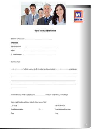  33
HİZMET AKDİ FESÎH BİLDİRİMİDİR
Bildirimin tarihi ve sayısı : ……………………………………….
İŞVERENİN :
Adı Soyadı-Unvanı : ……………………………………………….
Adresi : ………………………………………………
TC Kimlik Numarası : ……………………………………………….
Sayın Bay/Bayan
…./…/………...... Tarihinde yapılmış olan Belirli/Belirsiz süreli hizmet akdiniz .… /…. /………….. tarihi itibariyle
……………………………………………………………………………………………………
……………………………………………………………………………………………………
…………………………………………………………………………………………………
…………………………………………………………………………………………………
………………………
nedenlerden dolayı ve 4857 sayılı İş Kanunun...............................Maddesine göre tarafımızca feshedilmiştir.
Hizmet Akdi Feshedilen İşçiHizmet Akdini Fesheden İşveren /Vekili
Adı Soyadı							Adı Soyadı/Unvan
Fesih Bildirimini aldım. 			 ../.../….			 Fesih BildiriminiTeslim eden
İmza								imza
 