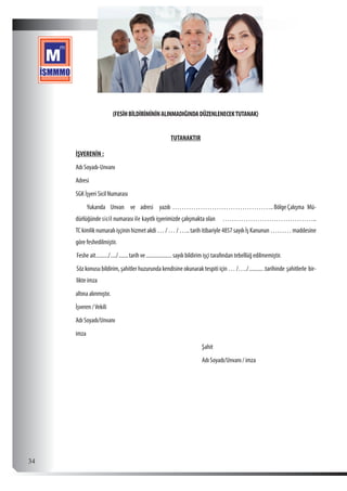  34
(FESİHBİLDİRİMİNİNALINMADIĞINDADÜZENLENECEKTUTANAK)
TUTANAKTIR
İŞVERENİN :
Adı Soyadı-Unvanı
Adresi
SGK İşyeri Sicil Numarası
Yukarıda Unvan ve adresi yazılı ……………………………………..BölgeÇalışma Mü-
dürlüğünde sicil numarası ile kayıtlı işyerimizde çalışmakta olan …………………………………..
TC kimlik numaralı işçinin hizmet akdi … / … / ….. tarih itibariyle 4857 sayılı İş Kanunun ……… maddesine
göre feshedilmiştir.
Feshe ait........../...../........tarih ve....................sayılı bildirim işçi tarafından tebellüğ edilmemiştir.
Söz konusu bildirim, şahitler huzurunda kendisine okunarak tespiti için … /…./............tarihinde şahitlerle bir-
likte imza
altına alınmıştır.
İşveren /Vekili
Adı Soyadı/Unvanı
imza
							Şahit
							Adı Soyadı/Unvanı / imza
 