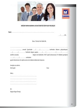  35
DOĞUMYAPAN KADININ 6 AYLIK ÜCRETSİZ İZİNTALEP DİLEKÇESİ
Sayın ……………………………………………………………………..
										 …/……./20..
		 Konu : Ücretsiz İzinTalebi Hk.
………………………………………………………………………………………
…………................ unvanlı İşyerinizde …../……../…………….. tarihinden itibaren çalışmaktayım.
…./………../…………. Tarihinde doğum yaptım. ……/..…. /……… - ……./………/…………
tarihleri arasında doğum izni kullandım. 4857 sayılı İş Kanununun 74. Maddesi gereğince
……./………/………… tarihinden
geçerli olmak üzere (6) aylık ücretsiz izin hakkımı kullanmak istiyorum.
Gereğini arz ederim.
Adı Soyadı							İmza
Adres :
…………………………………………..
…………………………………………..
………………………………………….
…………………………………………..
EK :
Doğum Rapor Örneği
 