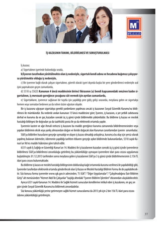  37
İŞ KAZASININTANIMI, BİLDİRİLMESİVE SORUŞTURULMASI
İş kazası;
a) Sigortalının işyerinde bulunduğu sırada,
b)İşverentarafındanyürütülmekteolanişnedeniyle,sigortalıkendiadınavehesabınabağımsızçalışıyor-
sa yürütmekte olduğu iş nedeniyle,
c) Bir işverene bağlı olarak çalışan sigortalının, görevli olarak işyeri dışında başka bir yere gönderilmesi nedeniyle asıl
işini yapmaksızın geçen zamanlarda,
d) 5510 sy SSGSS Kanunun 4 üncü maddesinin birinci fıkrasının (a) bendi kapsamındaki emziren kadın si-
gortalının, iş mevzuatı gereğince çocuğuna süt vermek için ayrılan zamanlarda,
e) Sigortalıların, işverence sağlanan bir taşıtla işin yapıldığı yere gidiş gelişi sırasında, meydana gelen ve sigortalıyı
hemen veya sonradan bedenen ya da ruhen özüre uğratan olaydır.
Bir iş kazasına uğrayan sigortalıya gerekli yardımların yapılması ancak iş kazasının Sosyal Güvenlik Kurumu’na bildi-
rilmesi ile mümkündür. Bu nedenle anılan kanunun 13’üncü maddesine göre; İşveren, iş kazasını, o yer yetkili zabıtasına
derhal ve kuruma da en geç kazadan sonraki üç iş günü içinde bildirmekle yükümlüdür. Bu bildirme iş kazası ve meslek
hastalığı bildirgesi ile doğrudan ya da taahhütlü posta ile ya da elektronik ortamda yapılır.
İşverenin kasten ve ağır ihmali neticesi iş kazasını bu madde gereğince kuruma zamanında bildirilmemesinden veya
yapılan bildirimin eksik veya yanlış olmasından doğan ve ileride doğacak olan Kurumun zararlarından işveren sorumludur.
SGK’ya bildirilen hususların gerçeğe uymadığı ve olayın iş kazası olmadığı anlaşılırsa, kurumca bu olay için yersiz olarak
yapılmış bulunan ödemeler, ödemenin yapıldığı tarihten itibaren gerçeğe aykırı bildirimde bulunanlardan, 5510 sayılı Ka-
nun’un 96’ncı madde hükmüne göre tahsil edilir.
6331 sayılı İş Sağlığı ve Güvenliği Kanun’un 14. Maddesi ile iş kazalarının kazadan sonraki üç iş günü içinde işverenlerce
bildirilmesi SGK’ya bildirilmesi zorunluluğu getirilmiş bu yükümlülüğe uymayan işverenlere idari para cezası uygulaması
başlatılmıştır.01.12.2013tarihindensonrameydanagelenişkazalarınınSGK’ya3işgünüiçindebildirilmemesinin2.156TL
idari para cezası bulunmaktadır.
Bubildirmeişkazasıvemeslekhastalığıbildirgesinindoldurulupkağıtortamındakurumaverilmesiileyapılabildiğigibi,
İşverenlertarafındanelektronikortamdagönderilecekolanİşKazasıveMeslekHastalığıBildirimFormuiledeyapılabilecek-
tir. Söz konusu forma işverenler www.sgk.gov.tr adresinden,“E-SGK”/“Diğer Uygulamalar”/“Çalışılmadığına Dair Bildirim
Girişi”alt menüsünden“Hizmet Akdi İle Çalışanlar”başlığı altındaki“İşveren Bildirim İşlemleri”ekranından ulaşılabilecektir.
Ayrıca 6331 sayılı Kanunun 14. Maddesi ile Sağlık hizmeti sunucuları kendilerine intikal eden iş kazalarını, en geç on
gün içinde Sosyal Güvenlik Kurumu’na bildirmek zorundadırlar.
Söz konusu yükümlüğü yerine getirmeyen sağlık hizmet sunucularına da 2013 yılı için 2 bin 156TL idari para cezası
ödeme yükümlülüğü getirilmiştir.
 