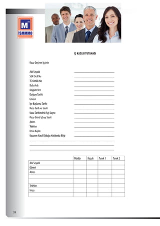  38
İŞ KAZASITUTANAĞI
Kaza Geçiren İşçinin
Adı Soyadı ................................................................
SGK Sicil No ................................................................
TC Kimlik No ................................................................
Baba Adı ................................................................
DoğumYeri ................................................................
DoğumTarihi ................................................................
Görevi ................................................................
İşe BaşlamaTarihi ................................................................
KazaTarih ve Saati ................................................................
KazaTarihindeki İşçi Sayısı ................................................................
Kaza Günü İşbaşı Saati ................................................................
Adres ................................................................
Telefon ................................................................
Uzuv Kaybı ................................................................
Kazanın Nasıl Olduğu Hakkında Bilgi ................................................................
........................................................................................................................................
.......................................................................................................................................
.......................................................................................................................................
Müdür Kazalı Tanık 1 Tanık 2
Adı Soyadı        
Görevi        
Adres        
         
         
Telefon        
İmza        
 