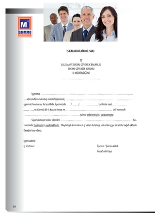  40
İŞ KAZASI BİLDİRİMİ (SGK)
TC
ÇALIŞMAVE SOSYAL GÜVENLİK BAKANLIĞI
SOSYAL GÜVENLİK KURUMU
İL MÜDÜRLÜĞÜNE
………………………………
	 İşyerimiz ……………………………………………………………………………...
.....adresinde kurulu olup müdürlüğünüzde, ………………………………………………..………
işyeri sicil numarası ile tescillidir. İşyerimizde …../……./……………… tarihinde saat …. : ... ...........
......... ….. sıralarında bir iş kazası olmuş ve ……………………………………… sicil numaralı
………………………………………………işçimiz vefat emiştir / yaralanmıştır.				
	 Sigortalımızın tedavi işlemleri …………………………………………………………… has-
tanesindeYapılmıştır / yapılmaktadır . Olayla ilgili düzenlenen iş kazası tutanağı ve kazalı işçiye ait vizite kağıdı ektedir.
Gereğini arz ederiz.
İşyeri adresi:
İşTelefonu :							İşveren / İşverenVekili
								İmzaTarih Kaşe
 
