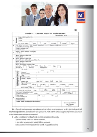  41
Not: 1- İşverenler işyerinde meydana gelen iş kazasını ve tespit edilecek meslek hastalığını en geç iki iş günü içinde yazı ile ilgili
Bölge Müdürlüğüne bildirmek zorundadır. (4857 sayılı İş Kanunu Md. 77) Bu bildirimi zamanında yapmayan işverenlere aynı kanunun
105 inci Maddesi uyarınca idari para cezası uygulanır.
2- 1, 3, 5 ve 7. inci bölümler hem kaza, hem de meslek hastalığı bildirimi durumunda,
2 ve 6. ıncı bölümler sadece kaza bildirimi durumunda,
4. üncü bölüm ise sadece meslek hastalığı bildirimi durumunda,
doldurulacaktır. (Formun ön yüzü yetmediği takdirde arka yüzü kullanılabilir.)
Ek 2
 