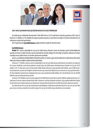  7
4857 SAYILI İŞ KANUNU’NUN İŞÇİ ÖZLÜK DOSYASI İLE İLGİLİ HÜKÜMLERİ
İşçi özlük dosyası hakkındaki düzenlemeler 10.06.2009 tarih ve 25134 sayılı Resmi Gazetede yayımlanan 4857 sayılı İş
Kanunun 75. Maddesi ve 104. Maddesi ile çalışma hayatımıza girmiş ve işverenlerce bu belge ve formların düzenlenmesi ve
saklanması zorunlu hale getirilmiştir.
4857 Sayılı Kanunda İşçi özlük dosyası aşağıda belirtilen madde ile düzenlenmiştir:
İşçi Özlük Dosyası
Madde 75 - İşveren çalıştırdığı her işçi için bir özlük dosyası düzenler. İşveren bu dosyada, işçinin kimlik bilgilerinin
yanında, bu Kanun ve diğer kanunlar uyarınca düzenlemek zorunda olduğu her türlü belge ve kayıtları saklamak ve bunları
istendiği zaman yetkili memur ve mercilere göstermek zorundadır.
İşveren,işçihakkındaedindiğibilgileridürüstlükkurallarıvehukukauygunolarakkullanmakvegizlikalmasındaişçinin
haklı çıkarı bulunan bilgileri açıklamamakla yükümlüdür.
İş Kanunu 75. Maddesi uyarınca işveren çalıştırdığı her işçi için işçi özlük dosyası düzenlemek zorundadır. İşçi çalıştıran
her işveren tarafından yasal olarak yapılması zorunlu olup, işçi özlük dosyası düzenlenmemesi halinde her işçi için 2013
yılında 1.293.-TL idari para cezası söz konusudur. Özlük dosyası olmaması cezayı gerektirmekle birlikte, ayrıca özlük dosya-
sında bulunması zorunlu olan belgeleri düzenlememek veya zamanında ilgili kuruma vermemek de cezayı gerektirmekte-
dir. Bazı belgelerin bulunmaması doğrudan idari para cezası gerektirmemekle birlikte, hem denetimlerde, hem de ihtilaflı
hallerde ispat için bulundurulması gerekir.
İşKanunu109.Maddesiuyarıncaişçiyeyapılacaktümbildirimlerinyazılıolmasıgerekir.Bildirimyapılacakkişibunuim-
zalamazsa,buhususoradatutanaklatespitedilir.Tutanakenazikikişitarafındanimzalanır.İşçiyeyapılanbildirimlereilişkin
imzalı örnek veya imzadan kaçınmış ise düzenlenen tutanak eklenerek bunların da özlük dosyasında saklanması gerekir.
İşçi özlük dosyası her işçi için ayrı düzenlenmesi gerektiğinden, özlük dosyası düzenlenmeyen her işçi için ayrı ayrı idari
para cezası söz konusu olacaktır. Bu nedenle çalışan her işçi için bir özlük dosyası düzenlenmesi zorunludur.
 