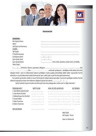  43
İBRANAMEDİR
İŞVERENİN :
AdıSoyadı-Unvanı	 :.......................................................................................................
Adresi	:.......................................................................................................
SGKİşyeriSicilNumarası	:.......................................................................................................
İSÇİNİN:
AdıSoyadı	 :.......................................................................................................
TCKimlikNumarası	 :......................................................................................................
İşeBaşlamaTarihi	 :....../........../..........
İşten AyrılışTarihi	:........./......../.........
İştenAyrılışNedeni	:..............................(Terk, İstifa, Çıkarılma,Vatani Görev, Emeklilik, 	
Vefat, Diğer)
/............/........Tarihinden itibaren çalışmakta olduğum............................................................................................. den
……………………......’den………………………. nedeniyle ayrılıyorum. Ayrıldığım tarihe kadar hak etmiş
olduğum bütün ücret ve haklarımdan kalanını ayrıldığım esnada aşağıda gösterildiği şekilde aldım. İşyerimden hizmet
akdimden ve yasal haklarımdan dolayı herhangi bir ayni, nakdi yada sosyal hak alacağım kalmamıştır.
Bu nedenle işyerimden maddi ve manevi herhangi bir talepte bulunmayacağım. İşverenimi ayrıldığım tarihten hizmet
akdimin başlangıcına kadar tüm haklarımı aldığımı beyanla ibra ederim ..................../ …/ ….....
Ayrılış tarihinde işçinin hesabının kesilmesiyle hak etmiş olduğundan verilen ücret ve diğer ödemeler :
ÖDEMENİNNEV’İ BRÜTTUTARI YASALVEÖZELKESİNTİLER NETÖDENEN
1-Hak Edilmiş Aylık Ücretler ……………….. ……………………………… ……….....
2-Fazla Mesai Ücretleri ……………….. ……………………………… ……….....
3-KullanılmayanİzinÜcretleri ……………….. ……………………………… ……….....
4-Sosyal Haklar ……………….. ……………………………… ……….....
5-İhbarTazminatı ……………….. ……………………………… ……….....
6-KıdemTazminatı ……………….. ……………………………… ……….....
TOPLAMÖDEME	 ……………….. ………………………………….
							 İBRA EDEN
							Adı Soyadı - İmzası
							Adres veTelefon No
 