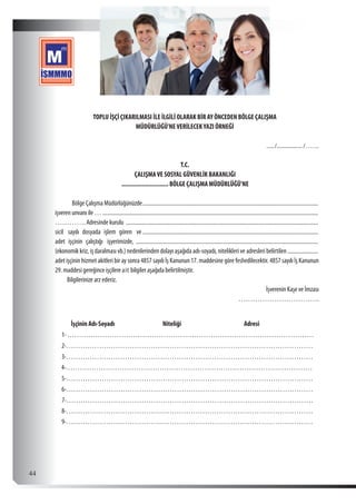  44
TOPLU İŞÇİ ÇIKARILMASI İLE İLGİLİ OLARAK BİR AY ÖNCEDEN BÖLGE ÇALIŞMA
MÜDÜRLÜĞÜ’NEVERİLECEKYAZI ÖRNEĞİ
......./	�������������������� /…….
T.C.
ÇALIŞMAVE SOSYAL GÜVENLİK BAKANLIĞI
............................ BÖLGE ÇALIŞMA MÜDÜRLÜĞÜ’NE
Bölge Çalışma Müdürlüğünüzde...............................................................................................................................
işveren unvanı ile …............................................................................................................................................................
…………. Adresinde kurulu ...........................................................................................................................................
sicil sayılı dosyada işlem gören ve ...............................................................................................................................
adet işçinin çalıştığı işyerimizde, ....................................................................................................................................
(ekonomik kriz, iş daralması vb.) nedenlerinden dolayı aşağıda adı-soyadı, nitelikleri ve adresleri belirtilen.......................
adet işçinin hizmet akitleri bir ay sonra 4857 sayılı İş Kanunun 17. maddesine göre feshedilecektir. 4857 sayılı İş Kanunun
29. maddesi gereğince işçilere ait bilgiler aşağıda belirtilmiştir.
Bilgilerinize arz ederiz.
İşverenin Kaşe ve İmzası
…………………………….
İşçinin Adı-Soyadı Niteliği Adresi
1-……………………………………………………………………………………………
2-……………………………………………………………………………………………
3-……………………………………………………………………………………………
4-……………………………………………………………………………………………
5-……………………………………………………………………………………………
6-……………………………………………………………………………………………
7-……………………………………………………………………………………………
8-……………………………………………………………………………………………
9-……………………………………………………………………………………………
 
