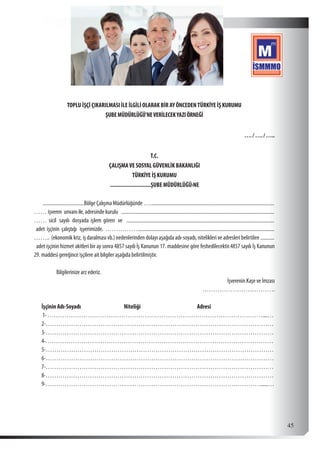 45
TOPLU İŞÇİ ÇIKARILMASI İLE İLGİLİ OLARAK BİR AY ÖNCEDENTÜRKİYE İŞ KURUMU
ŞUBEMÜDÜRLÜĞÜ’NEVERİLECEKYAZIÖRNEĞİ
…. / …. / …..
T.C.
ÇALIŞMAVE SOSYAL GÜVENLİK BAKANLIĞI
TÜRKİYE İŞ KURUMU
...........................ŞUBE MÜDÜRLÜĞÜ›NE
..................................Bölge Çalışma Müdürlüğünde …....................................................................................................
…… işveren unvanı ile, adresinde kurulu ...........................................................................................................................
…… sicil sayılı dosyada işlem gören ve .......................................................................................................................
adet işçinin çalıştığı işyerimizde. ……………..............................................................................................................
…….. (ekonomik kriz, iş daralması vb.) nedenlerinden dolayı aşağıda adı-soyadı, nitelikleri ve adresleri belirtilen............
adet işçinin hizmet akitleri bir ay sonra 4857 sayılı İş Kanunun 17. maddesine göre feshedilecektir.4857 sayılı İş Kanunun
29. maddesi gereğince işçilere ait bilgiler aşağıda belirtilmiştir.
Bilgilerinize arz ederiz.
İşverenin Kaşe ve İmzası
…………………………….
İşçinin Adı-Soyadı Niteliği Adresi
1-…………………………………………………………………………………………....…
2-………………………………………………………………………………………………
3-………………………………………………………………………………………………
4-………………………………………………………………………………………………
5-………………………………………………………………………………………………
6-………………………………………………………………………………………………
7-………………………………………………………………………………………………
8-………………………………………………………………………………………………
9-…………………………………………………………………………………………......…
 