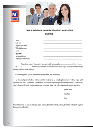  46
İŞE GELMEYEN İŞÇİNİN EN SON ADRESİNE GÖNDERİLECEK NOTERTEBLİGATI
İHTARNAME
Sayın	:...........................................................................................................
Baba Adı	 :...........................................................................................................
DoğumTarihi veYeri	 :............................................................................................................
TC Kimlik Numarası	 :............................................................................................................
Adresi	:............................................................................................................
İŞVEREN :
Adı Soyadı-Unvanı	 :............................................................................................................
SGK İşyeri Sicil Numarası	:............................................................................................................
Yukarıda Adı Soyadı / Unvanı adresi yazılı işyerimizde çalışmakta iken ................................../........./............
ve……./……./……….tarihlerinde / tarihinden itibaren amirlerinizin izni ve bilgisi dışında mazeret belirtmeden
işinize gelmediğiniz tespit edilmiştir.
Hakkınızda yapılacak İşYasası hükümlerine uygun işlemlere esas olmak üzere;
İşe devamsızlığınızı izah edecek haklı ve yasal bir sebebiniz var ise bunu belgeleyen resmi evrakınızı 3 gün içinde
işyerimize ibraz ediniz. Aksi takdirde, kabul edilebilir bir mazeretle işe gelmediğinizin anlaşılması halinde İş Akdinizin 4857
sayılı İş Kanunun 25. maddesine göre bildirimsiz ve tazminatsız olarak fesih edileceği konusunda bilginizi rica ederim.
İşveren /Vekili
İmza-Kaşe
Tarih
* Bu ihtarnamenin bir nüshası muhataba tebliğ edilecek, bir nüshası noterde kalacak, bir nüshası noter şerhi düşülerek
tarafımıza iade edilecektir.
 
