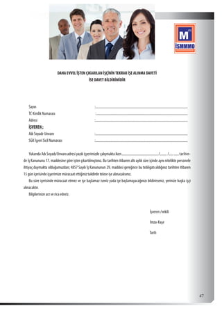  47
DAHA EVVEL ÎŞTEN ÇIKARILAN İŞÇİNİNTEKRAR İŞE ALINMA DAVETİ
İSE DAVET BİLDİRİMİDİR
Sayın 	 :...........................................................................................................
TC Kimlik Numarası 	 :..........................................................................................................
Adresi 	 :...........................................................................................................
İŞVEREN ;
Adı Soyadı-Unvanı	 :...........................................................................................................
SGK İşyeri Sicil Numarası	:...........................................................................................................
Yukarıda Adı Soyadı/Unvanı adresi yazılı işyerimizde çalışmakta iken.........................................../........ /............tarihin-
de İş Kanununu 17. maddesine göre işten çıkartılmıştınız. Bu tarihten itibaren altı aylık süre içinde aynı nitelikte personele
ihtiyaç duymakta olduğumuzdan; 4857 Sayılı İş Kanununun 29. maddesi gereğince bu tebligatı aldığınız tarihten itibaren
15 gün içerisinde işyerimize müracaat ettiğiniz takdirde tekrar işe alınacaksınız.
Bu süre içerisinde müracaat etmez ve işe başlamaz iseniz yada işe başlamayacağınızı bildirirseniz, yerinize başka işçi
alınacaktır.
Bilgilerinize arz ve rica ederiz.
İşveren /vekili
İmza-Kaşe
Tarih
 