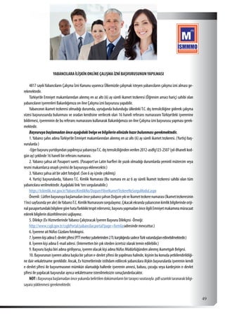  49
YABANCILARA İLİŞKİN ONLİNE ÇALIŞMA İZNİ BAŞVURUSUNUNYAPILMASI
4817 sayılıYabancıların Çalışma İzni Kanunu uyarınca Ülkemizde çalışmak isteyen yabancıların çalışma izni alması ge-
rekmektedir.
Türkiye’de Emniyet makamlarından alınmış en az altı (6) ay süreli ikamet tezkeresi (Öğrenim amacı hariç) sahibi olan
yabancıların işverenleri Bakanlığımıza on-line Çalışma izni başvurusu yapabilir.
Yabancının ikamet tezkeresi olmadığı durumda, uyruğunda bulunduğu ülkedeki T.C. dış temsilciliğine giderek çalışma
vizesi başvurusunda bulunması ve oradan kendisine verilecek olan 16 haneli referans numarasını Türkiye’deki işverenine
bildirmesi, işvereninin de bu referans numarasını kullanarak Bakanlığımıza on-line Çalışma izni başvurusu yapması gerek-
mektedir.
Başvuruyabaşlamadanönceaşağıdakibelgevebilgilerinelinizdehazırbulunmasıgerekmektedir.
1.Yabancı şahıs adınaTürkiye’de Emniyet makamlarından alınmış en az altı (6) ay süreli ikamet tezkeresi. (Yurtiçi baş-
vurularda )
-EğerbaşvuruyurtdışındanyapılmışsayabancıyaT.C.dıştemsilciliğindenverilen2012-asdfg123-2507(yıl-8hanelikod-
gün ay) şeklinde 16 haneli bir referans numarası.
2. Yabancı şahsa ait Pasaport sureti. (Pasaport’un Latin harfleri ile yazılı olmadığı durumlarda yeminli mütercim veya
resmi makamlarca onaylı çevirisi de başvuruya eklenecektir.)
3.Yabancı şahsa ait bir adet fotoğraf. (Son 6 ay içinde çekilmiş)
4. Yurtiçi başvurularda, Yabancı T.C. Kimlik Numarası (Bu numara en az 6 ay süreli İkamet tezkeresi sahibi olan tüm
yabancılara verilmektedir. Aşağıdaki link ’ten sorgulanabilir.)
https://tckimlik.nvi.gov.tr/YabanciKimlikNo/DogumYiliveIkametTezkereNoSorguModul.aspx
Önemli:LütfenbaşvuruyabaşlamadanönceyabancışahsınDoğumyılıveİkamettezkerenumarası(İkamettezkeresinin
1’incisayfasındayeralır)ileYabancıT.C.KimlikNumarasınısorgulayınız.Çıkacakekrandayabancınınkimlikbilgilerindeoriji-
nalpasaportundakibilgileregörehata/farklılıktespitederseniz,başvuruyapmadanönceilgiliEmniyetmakamınamüracaat
ederek bilgilerin düzeltilmesini sağlayınız.
5. Dilekçe (Ev HizmetlerindeYabancı Çalıştıracak İşveren Başvuru Dilekçesi -Örneği:
http://www.csgb.gov.tr/csgbPortal/yabancilar.portal?page=formlaradresinde mevcuttur.)
6. İşverene ait Nüfus Cüzdanı fotokopisi.
7.İşverenkişiadınaE-devletşifresi(PTTmerkezşubelerinden2TLkarşılığındasadeceTürkvatandaşlarıedinebilmektedir.)
8. İşveren kişi adına E-mail adresi. (İnternetten bir çok siteden ücretsiz olarak temin edilebilir.)
9. Başvuru başka biri adına giriliyorsa, işveren olacak kişi adına Nüfus Müdürlüğünden alınmış ikametgah Belgesi.
10. Başvurunun işveren adına başka bir şahsın e-devlet şifresi ile yapılması halinde, kişinin bu konuda yetkilendirildiği-
ne dair vekaletname gereklidir. Ancak, Ev hizmetlerinde istihdam edilecek yabancılara ilişkin başvurularda işverenin kendi
e-devlet şifresi ile başvurmasının mümkün olamadığı hallerde işverenin annesi, babası, çocuğu veya kardeşinin e-devlet
şifresi ile yapılacak başvurular ayrıca vekâletname istenilmeksizin sonuçlandırılacaktır.
NOT:Başvuruyabaşlamadanönceyukarıdabelirtilendokümanlarınbirtarayıcıvasıtasıyla.pdfuzantılıtaranarakbilgi-
sayara yüklenmesi gerekmektedir.
 