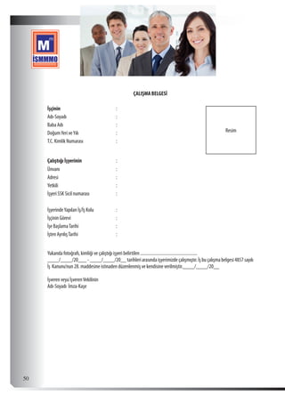  50
ÇALIŞMA BELGESİ
İşçinin :
Resim
 
 
Adı-Soyadı :
Baba Adı :
DoğumYeri veYılı :
T.C. Kimlik Numarası :
   
Çalıştığı İşyerinin :  
Ünvanı :
Adresi :
Yetkili :
İşyeri SSK Sicil numarası :
   
İşyerindeYapılan İş/İş Kolu :
İşçinin Görevi :
İşe BaşlamaTarihi :
İşten AyrılışTarihi :
           
Yukarıda fotoğrafı, kimliği ve çalıştığı işyeri belirtilen ...................................................
____/____/20___-____/____/20__tarihleriarasındaişyerimizdeçalışmıştır.İşbuçalışmabelgesi4857sayılı
İş Kanunu’nun 28. maddesine istinaden düzenlenmiş ve kendisine verilmiştir.____/____/20__
 
İşveren veya İşverenVekilinin
Adı-Soyadı  İmza-Kaşe    
 
 