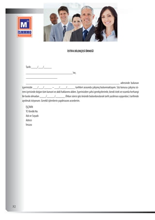  52
İSTİFA DİLEKÇESİ ÖRNEĞİ
Tarih:____/___/_____
______________________________’ne,
____________________
____________________________________________________________ adresinde bulunan
işyerinizde ___/___/_____ – ___/____/_____ tarihleri arasında çalışmış bulunmaktayım. Söz konusu çalışma sü-
remiçerisindedoğantümkanuniveakdihaklarımıaldım.İşyerinizdenşahsigerekçelerimle,kendiistekverızamlaherhangi
bir baskı olmadan ____/_____/______ (İhbar süresi göz önünde bulundurularak tarih yazılması uygundur.) tarihinde
ayrılmak istiyorum. Gerekli işlemlerin yapılmasını arzederim.
İŞÇİNİN
TC Kimlik No
Adı ve Soyadı
Adresi
İmzası
 