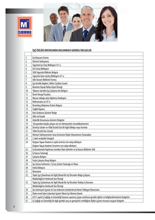  8
İŞÇİ ÖZLÜK DOSYASINDA BULUNMASI GEREKLİ BELGELER
1 İşe Başvuru Formu
2 Hizmet Sözleşmesi
3 Sigortalı İşe Giriş Bildirgesi 4/1 a
4 GSS Giriş Bildirgesi
5 SGK Sigortalı Bildirim Belgesi
6 Sigortalı İşten Ayrılış Bildirgesi 4/1 a
7 Aile Durum Bildirimi Formu
8 İşçi kimlik bilgileri, Nüfus Cüzdanı Sureti
9 İkamete Dayalı Nüfus Kayıt Örneği
10 Yabancı Uyruklu İşçi Çalışma İzin Belgesi
11 Ücret Hesap Pusulası
12 Mezun olduğu okul diploma fotokopisi
13 Referansları ve CV’si
14 Demirbaş MalzemeTeslim Belgesi
15 Sağlık Raporu
16 Kan Grubunu Gösterir Belge
17 Adli sicil kaydı
18 Askerlik Durumunu Gösterir Belgeler
19 18 yaşından küçük çalışan var ise ebeveyninin muvafakatnamesi
20 Ücretsiz İzinler veYıllık Ücretli İzin İle İlgili Dilekçe veya Formlar
21 Yıllık Ücretli İzin Cetveli
22 Hizmet Sözleşmesinin Sona Ermesine İlişkin DüzenlenenTutanaklar
23 2 adet vesikalık Fotoğraf
24 DoğumYapan Kadının 6 aylık ücretsiz izin talep dilekçesi
  DoğumYapan Kadının Emzirme izin talep dilekçesi
25 İş KazalarındaYapılması Gereken İdari İşlemler ve İş Kazası Bildirimi SGK
26 İş KazasıTutanağı
27 Çalışma Belgesi
28 Fazla Çalışma Onay Belgesi
29 İşe İzinsiz Gelmeme / İş Geç GelmeTutanağı ve İhtarı
30 İstifa Dilekçesi
31 İbraname
32 Toplu İşçi Çıkarılması ile İlgili Olarak Bir Ay Önceden Bölge Çalışma
  Müdürlüğü’neVerilecekYazı Örneği
33 Toplu İşçi Çıkarılması ile İlgili Olarak Bir Ay ÖncedenTürkiye İş Kurumu
  Müdürlüğü’neVerilecekYazı Örneği
34 İşe Gelmeyen İşçinin En Son Adresine Gönderilecek NoterTebligatı İhtarname
35 Daha evvel İşten Çıkarılan İşçininTekrar İşe Alınma Daveti
36 6331 sayılı İş Sağlığı ve Güvenliği Kanunu uyarınca işçiye verilmesi gerekli eğitim ve bilgilendirmelerin belgeleri
37 İş Sağlığı ve Güvenliği ile ilgili gerekli araç ve gereçlerin verildiğine ilişkin işçinin imzasını taşıyan belgeler
 