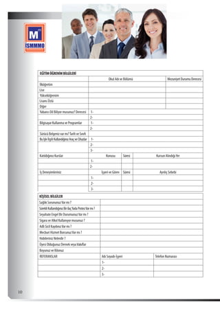  10
EĞİTİMÖĞRENİMBİLGİLERİ
Okul Adı ve Bölümü MezuniyetDurumuDerecesi
İlköğretim
Lise
Yükseköğrenim
Lisans Üstü
Diğer
Yabancı Dil Biliyor musunuz? Derecesi 1-
2-
BilgisayarKullanmaveProgramlar 1-
2-
SürücüBelgenizvarmı?TarihveSınıfı
BuİşleİlgiliKullandığınızAraçveCihazlar 1-
2-
3-
Katıldığınız Kurslar Konusu Süresi Kursun AlındığıYer
1-
2-
İş Deneyimleriniz İşyeri ve Görev Süresi Ayrılış Sebebi
1-
2-
3-
KİŞİSEL BİLGİLER
Sağlık SorununuzVar mı ?
SürekliKullandığınızBirilaçYadaProtezVarmı?
Seyahate Engel Bir DurumunuzVar mı ?
Sigara ve Alkol Kullanıyor musunuz ?
Adli Sicil KaydınızVar mı ?
Mecburi Hizmet BorcunuzVar mı ?
Hobileriniz Nelerdir ?
Üyesi Olduğunuz Dernek veyaVakıflar
Boyunuz ve Kilonuz
REFERANSLAR Adı Soyadı-İşyeri Telefon Numarası
1-
2-
3-
 