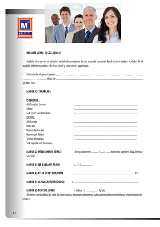  12
BELİRSİZ SÜRELİ İŞ SÖZLEŞMESİ
Aşağıda isim-unvan ve adresleri yazılı bulunan işveren ile işçi arasında tamamen kendi istek ve serbest iradeleri ile ve
aşağıda belirtilen şartlarla «Belirsiz süreli iş sözleşmesi» yapılmıştır.
Sözleşmedeadıgeçenişveren………………………………………………………………………
………………….. ni işçi ise............................................................................................................................................
‘yi ifade eder.
MADDE 1)-TARAFLAR :
İŞVERENİN :
Adı Soyadı / Ünvanı 	 :.....................................................................................................
Adresi	:.....................................................................................................
SGK İşyeri Sicil Numarası	 :.....................................................................................................
İŞÇİNİN :
Adı Soyadı	 :.....................................................................................................
Baba adı	 :.....................................................................................................
DoğumYeri veYılı	 :.....................................................................................................
İkametgah Adresi	 :....................................................................................................
Telefon Numarası	 : ...................................................................................................
SGK Sigorta Sicil Numarası :....................................................................................................
MADDE 2)-SÖZLEŞMENİN SÜRESİ	 : Bu iş sözleşmesi............ /......./.........tarihinde başlamış olup, Belirsiz
Sürelidir.
MADDE 3)-İŞE BAŞLAMATARİHİ : … /../...................
MADDE 4)-AYLIK ÜCRET NET/BRÜT : ..................................................................................................YTL.
MADDE 5)-YAPILACAK İŞİN KONUSU : .......................................................................................................
MADDE 6)-DENEME SÜRESİ 	 : Yoktur / ………… Ay’dır.
(Denemesüresienfazlaikiaydır.Busüresonundabaşarısızyadayetersizbulunanlarınsözleşmeleriihbarsızvetazminatsızfes-
hedilir.)
 