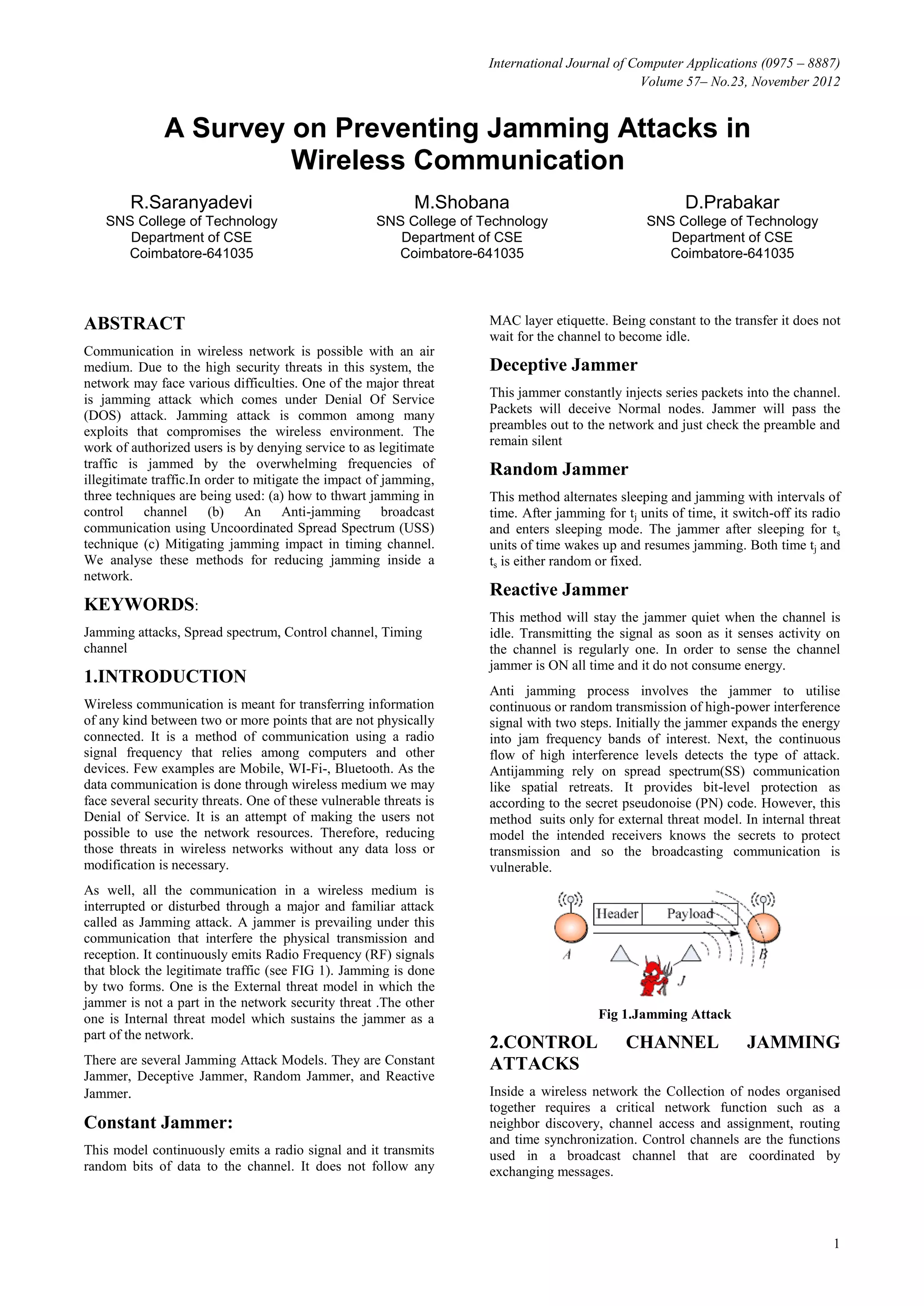 International Journal of Computer Applications (0975 – 8887)
                                                                                                Volume 57– No.23, November 2012


              A Survey on Preventing Jamming Attacks in
                       Wireless Communication
        R.Saranyadevi                                        M.Shobana                                    D.Prabakar
    SNS College of Technology                         SNS College of Technology                    SNS College of Technology
       Department of CSE                                 Department of CSE                            Department of CSE
      Coimbatore-641035                                 Coimbatore-641035                            Coimbatore-641035




ABSTRACT                                                              MAC layer etiquette. Being constant to the transfer it does not
                                                                      wait for the channel to become idle.
Communication in wireless network is possible with an air
medium. Due to the high security threats in this system, the          Deceptive Jammer
network may face various difficulties. One of the major threat
is jamming attack which comes under Denial Of Service                 This jammer constantly injects series packets into the channel.
(DOS) attack. Jamming attack is common among many                     Packets will deceive Normal nodes. Jammer will pass the
exploits that compromises the wireless environment. The               preambles out to the network and just check the preamble and
work of authorized users is by denying service to as legitimate       remain silent
traffic is jammed by the overwhelming frequencies of                  Random Jammer
illegitimate traffic.In order to mitigate the impact of jamming,
three techniques are being used: (a) how to thwart jamming in         This method alternates sleeping and jamming with intervals of
control channel (b) An Anti-jamming broadcast                         time. After jamming for tj units of time, it switch-off its radio
communication using Uncoordinated Spread Spectrum (USS)               and enters sleeping mode. The jammer after sleeping for ts
technique (c) Mitigating jamming impact in timing channel.            units of time wakes up and resumes jamming. Both time tj and
We analyse these methods for reducing jamming inside a                ts is either random or fixed.
network.
                                                                      Reactive Jammer
KEYWORDS:
                                                                      This method will stay the jammer quiet when the channel is
Jamming attacks, Spread spectrum, Control channel, Timing             idle. Transmitting the signal as soon as it senses activity on
channel                                                               the channel is regularly one. In order to sense the channel
                                                                      jammer is ON all time and it do not consume energy.
1.INTRODUCTION
                                                                      Anti jamming process involves the jammer to utilise
Wireless communication is meant for transferring information          continuous or random transmission of high-power interference
of any kind between two or more points that are not physically        signal with two steps. Initially the jammer expands the energy
connected. It is a method of communication using a radio              into jam frequency bands of interest. Next, the continuous
signal frequency that relies among computers and other                flow of high interference levels detects the type of attack.
devices. Few examples are Mobile, WI-Fi-, Bluetooth. As the           Antijamming rely on spread spectrum(SS) communication
data communication is done through wireless medium we may             like spatial retreats. It provides bit-level protection as
face several security threats. One of these vulnerable threats is     according to the secret pseudonoise (PN) code. However, this
Denial of Service. It is an attempt of making the users not           method suits only for external threat model. In internal threat
possible to use the network resources. Therefore, reducing            model the intended receivers knows the secrets to protect
those threats in wireless networks without any data loss or           transmission and so the broadcasting communication is
modification is necessary.                                            vulnerable.
As well, all the communication in a wireless medium is
interrupted or disturbed through a major and familiar attack
called as Jamming attack. A jammer is prevailing under this
communication that interfere the physical transmission and
reception. It continuously emits Radio Frequency (RF) signals
that block the legitimate traffic (see FIG 1). Jamming is done
by two forms. One is the External threat model in which the
jammer is not a part in the network security threat .The other
one is Internal threat model which sustains the jammer as a                               Fig 1.Jamming Attack
part of the network.
                                                                      2.CONTROL                CHANNEL               JAMMING
There are several Jamming Attack Models. They are Constant            ATTACKS
Jammer, Deceptive Jammer, Random Jammer, and Reactive
Jammer.                                                               Inside a wireless network the Collection of nodes organised
                                                                      together requires a critical network function such as a
Constant Jammer:                                                      neighbor discovery, channel access and assignment, routing
                                                                      and time synchronization. Control channels are the functions
This model continuously emits a radio signal and it transmits         used in a broadcast channel that are coordinated by
random bits of data to the channel. It does not follow any            exchanging messages.




                                                                                                                                     1
 