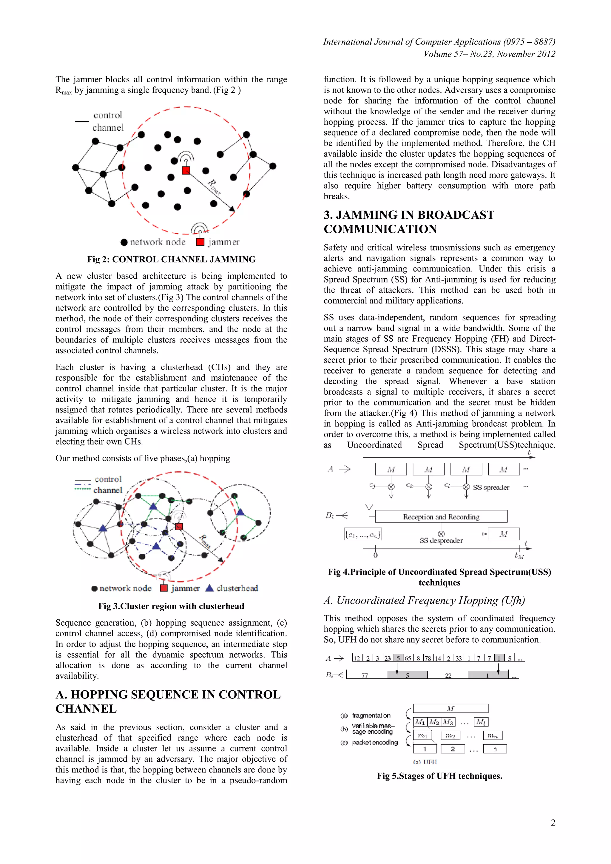 International Journal of Computer Applications (0975 – 8887)
                                                                                             Volume 57– No.23, November 2012

The jammer blocks all control information within the range         function. It is followed by a unique hopping sequence which
Rmax by jamming a single frequency band. (Fig 2 )                  is not known to the other nodes. Adversary uses a compromise
                                                                   node for sharing the information of the control channel
                                                                   without the knowledge of the sender and the receiver during
                                                                   hopping process. If the jammer tries to capture the hopping
                                                                   sequence of a declared compromise node, then the node will
                                                                   be identified by the implemented method. Therefore, the CH
                                                                   available inside the cluster updates the hopping sequences of
                                                                   all the nodes except the compromised node. Disadvantages of
                                                                   this technique is increased path length need more gateways. It
                                                                   also require higher battery consumption with more path
                                                                   breaks.

                                                                   3. JAMMING IN BROADCAST
                                                                   COMMUNICATION
                                                                   Safety and critical wireless transmissions such as emergency
        Fig 2: CONTROL CHANNEL JAMMING                             alerts and navigation signals represents a common way to
                                                                   achieve anti-jamming communication. Under this crisis a
A new cluster based architecture is being implemented to           Spread Spectrum (SS) for Anti-jamming is used for reducing
mitigate the impact of jamming attack by partitioning the          the threat of attackers. This method can be used both in
network into set of clusters.(Fig 3) The control channels of the   commercial and military applications.
network are controlled by the corresponding clusters. In this
method, the node of their corresponding clusters receives the      SS uses data-independent, random sequences for spreading
control messages from their members, and the node at the           out a narrow band signal in a wide bandwidth. Some of the
boundaries of multiple clusters receives messages from the         main stages of SS are Frequency Hopping (FH) and Direct-
associated control channels.                                       Sequence Spread Spectrum (DSSS). This stage may share a
                                                                   secret prior to their prescribed communication. It enables the
Each cluster is having a clusterhead (CHs) and they are            receiver to generate a random sequence for detecting and
responsible for the establishment and maintenance of the           decoding the spread signal. Whenever a base station
control channel inside that particular cluster. It is the major    broadcasts a signal to multiple receivers, it shares a secret
activity to mitigate jamming and hence it is temporarily           prior to the communication and the secret must be hidden
assigned that rotates periodically. There are several methods      from the attacker.(Fig 4) This method of jamming a network
available for establishment of a control channel that mitigates    in hopping is called as Anti-jamming broadcast problem. In
jamming which organises a wireless network into clusters and       order to overcome this, a method is being implemented called
electing their own CHs.                                            as     Uncoordinated       Spread   Spectrum(USS)technique.
Our method consists of five phases,(a) hopping




                                                                    Fig 4.Principle of Uncoordinated Spread Spectrum(USS)
                                                                                           techniques

           Fig 3.Cluster region with clusterhead
                                                                   A. Uncoordinated Frequency Hopping (Ufh)
Sequence generation, (b) hopping sequence assignment, (c)          This method opposes the system of coordinated frequency
control channel access, (d) compromised node identification.       hopping which shares the secrets prior to any communication.
In order to adjust the hopping sequence, an intermediate step      So, UFH do not share any secret before to communication.
is essential for all the dynamic spectrum networks. This
allocation is done as according to the current channel
availability.

A. HOPPING SEQUENCE IN CONTROL
CHANNEL
As said in the previous section, consider a cluster and a
clusterhead of that specified range where each node is
available. Inside a cluster let us assume a current control
channel is jammed by an adversary. The major objective of
this method is that, the hopping between channels are done by
having each node in the cluster to be in a pseudo-random                         Fig 5.Stages of UFH techniques.




                                                                                                                               2
 