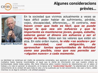 Algunes consideracions
                                                                              prèvies…
               En la sociedad que vivimos actualmente a veces se
               hace difícil poder hablar de sufrimiento, pérdida,
               vejez, discapacidad, diferencias,... Al contrario, nos
               hacen creer que todo es fácil, que se puede
               lograr lo que sea sin esfuerzo y que lo
               importante es mantenerse joven, guapo, esbelto,
               saberse ganar el dinero sin esfuerzo y ser el
               mejor de todos. Estos son los valores que están en
               alza. En este orden nuevo, la vida «se acelera» por
Zygmunt Bauman la      necesidad,      casi      obligación,       de
               aprovechar tantas oportunidades de felicidad
               como sea posible, cosa que nos permite ser
               «alguien nuevo» a cada momento.

La identidad se construye por medio de accesorios comprados, que aparecen en el mercado en número que se
multiplica hasta hacerse incontrolable, al igual que la oferta de información con que nuestro criterio es
bombardeado desde todas partes. Ello tiene influencia sobre nuestra manera de relacionarnos con el saber, el
trabajo y la vida en general: la educación, en la época de la “modernidad líquida”, ha abandonado la noción de
conocimiento de la verdad útil para toda la vida y la ha sustituido por la del conocimiento «de usar y tirar», válido
mientras no se diga lo contrario y de utilidad pasajera
 