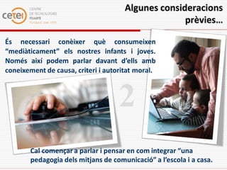 Algunes consideracions
                                                    prèvies…

És necessari conèixer què consumeixen
“mediàticament” els nostres infants i joves.
Només així podem parlar davant d’ells amb
coneixement de causa, criteri i autoritat moral.



                                    2
        Cal començar a parlar i pensar en com integrar “una
        pedagogia dels mitjans de comunicació” a l’escola i a casa.
 