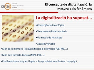 El concepte de digitalització: la
                                                    mesura dels fenòmens

                                  La digitalització ha suposat...
                                  •Convergència tecnològica

                                  •Trencament d’intermediaris

                                  •Ús massiu de les xarxes

                                  •Aparells versàtils
•Món de la memòria i la quantificació d’informació (GB, MB,...)

•Món dels formats d’arxius (MP3, PDF,...)

•Problemàtiques ètiques i legals sobre propietat intel·lectual i copyright
 