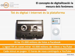 El concepte de digitalització: la
                                    mesura dels fenòmens

       Tot és digital i Internet és la plataforma




          Hi ha 15.000 milions de fotos a Facebook
L’agost’09 es varen mirar 10.000 milions de vídeos a YouTube
Cada minut es pugen 13 hores de nous continguts a YouTube
                                                       Genís Roca
 