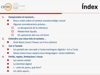 Índex
1.    Comprendre el moment...
          Breus notes sobre el context sociotecnològic actual
          Algunes consideracions prèvies…
                La desaparició de la infantesa
                Modernitat líquida
                Els aprenents del nou mil·lenni
2.    Entendre una mica més el context...
          Amb Word, Excel i Power no hi ha suficient
3.    1x1 a l’escola
          Un portàtil per nen+pdi a l’aula+continguts digitals= 1x1 a l’aula
          Noves eines+nous espais+nous llenguatges= noves habilitats
4.    Perills, reptes, limitacions i riscos
          Les xarxes socials
          La identitat digital
          I... amb els pares, què fem?
          Un últim apunt…
 