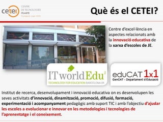 Què és el CETEI?
                                                      Centre d’excel·lència en
                                                      aspectes relacionats amb
                                                      la innovació educativa de
                                                      la xarxa d’escoles de JE.




Institut de recerca, desenvolupament i innovació educativa on es desenvolupen les
seves activitats d’innovació, dinamització, promoció, difusió, formació,
experimentació i acompanyament pedagògic amb suport TIC i amb l’objectiu d’ajudar
les escoles a evolucionar e innovar en les metodologies i tecnologies de
l’aprenentatge i el coneixement.
 